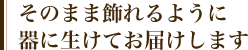 そのまま飾れるように器に生けてお届けします